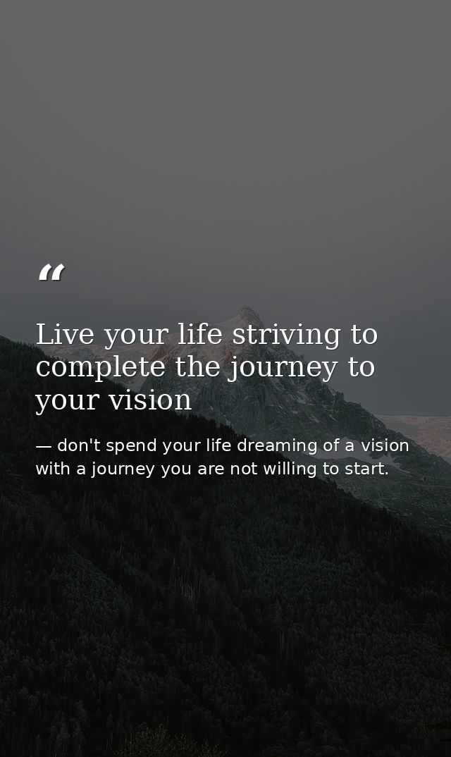 Live your life striving to complete the journey to your vision — don't spend your life dreaming of a vision with a journey you are not willing to start.