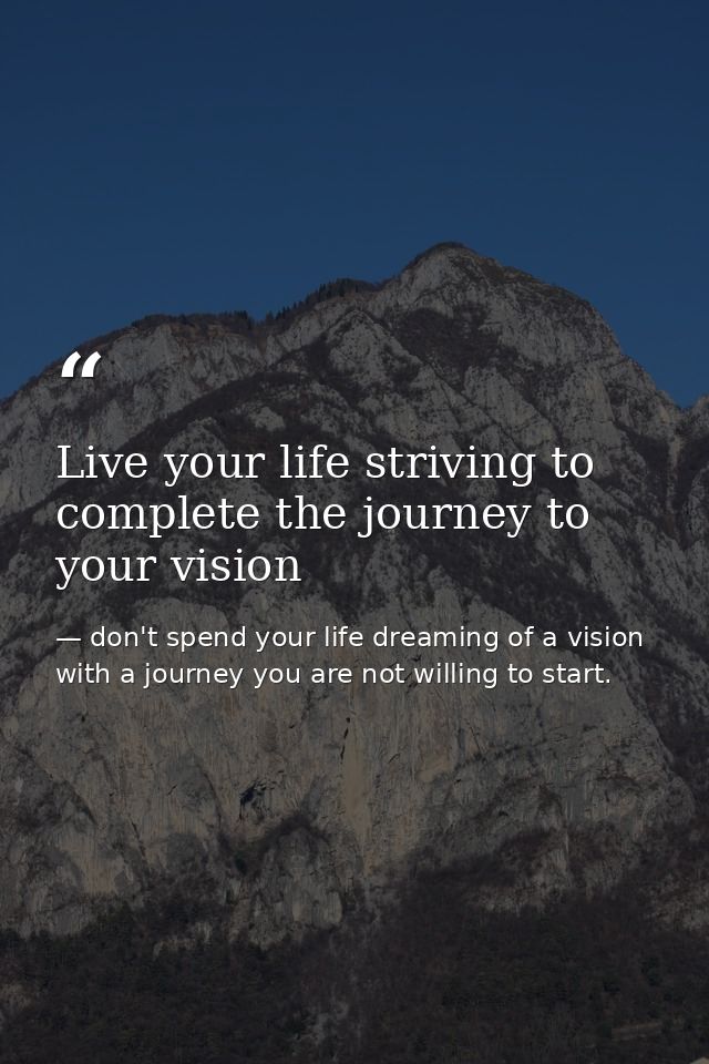 Live your life striving to complete the journey to your vision — don't spend your life dreaming of a vision with a journey you are not willing to start.