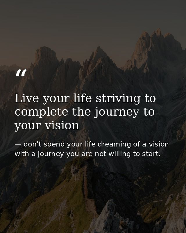 Live your life striving to complete the journey to your vision — don't spend your life dreaming of a vision with a journey you are not willing to start.
