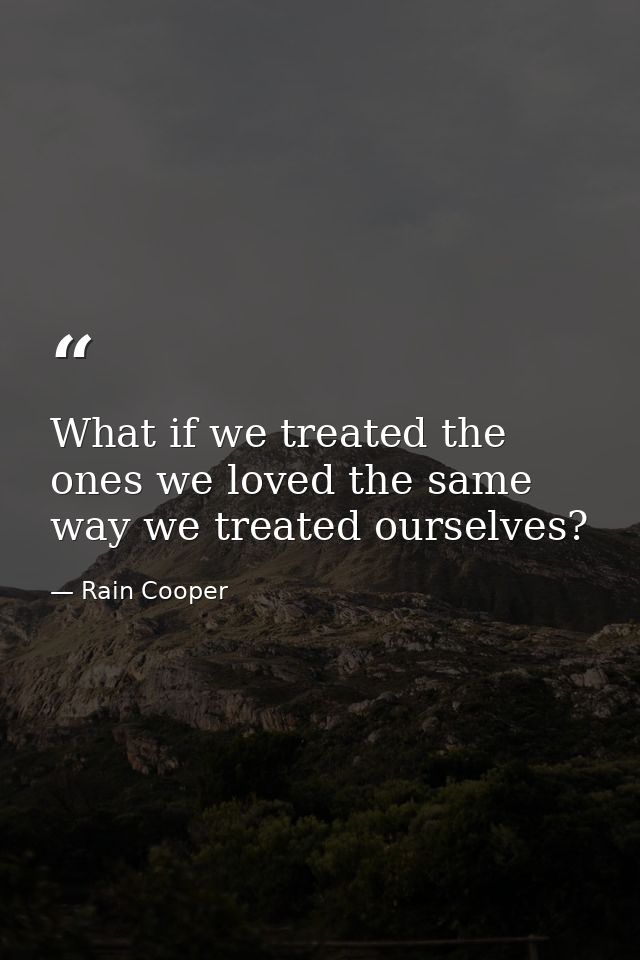 What if we treated the ones we loved the same way we treated ourselves? — Rain Cooper