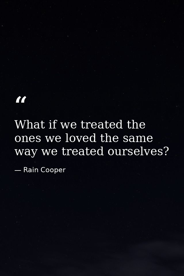 What if we treated the ones we loved the same way we treated ourselves? — Rain Cooper