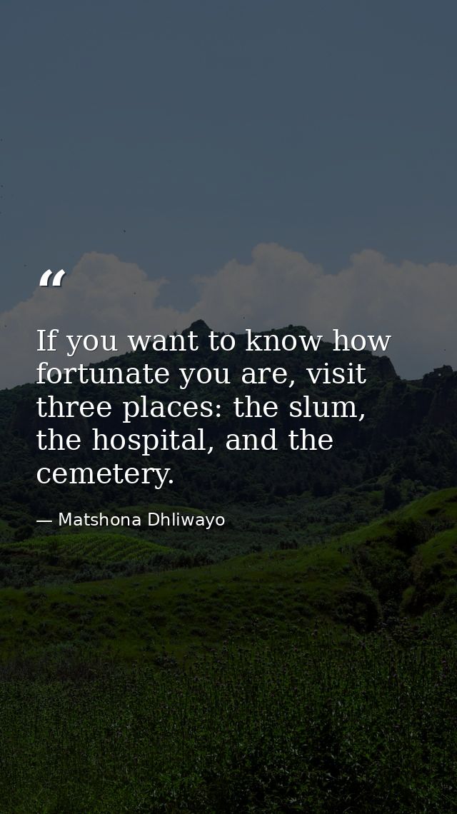 If you want to know how fortunate you are, visit three places: the slum, the hospital, and the cemetery. — Matshona Dhliwayo