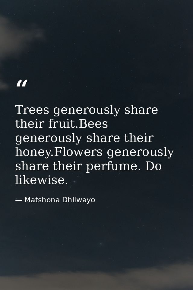 Trees generously share their fruit.Bees generously share their honey.Flowers generously share their perfume. Do likewise — Matshona Dhliwayo