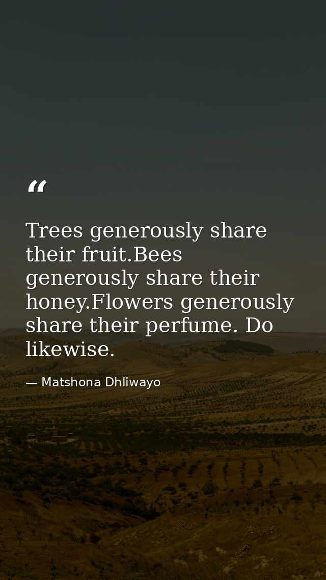 Trees generously share their fruit.Bees generously share their honey.Flowers generously share their perfume. Do likewise — Matshona Dhliwayo