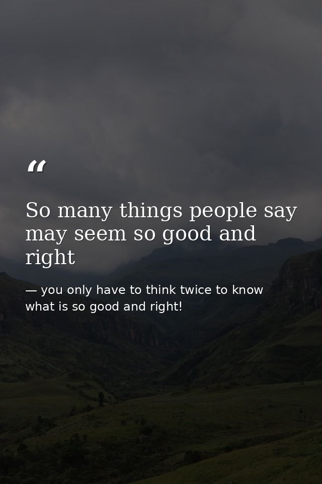 So many things people say may seem so good and right — you only have to think twice to know what is so good and right!