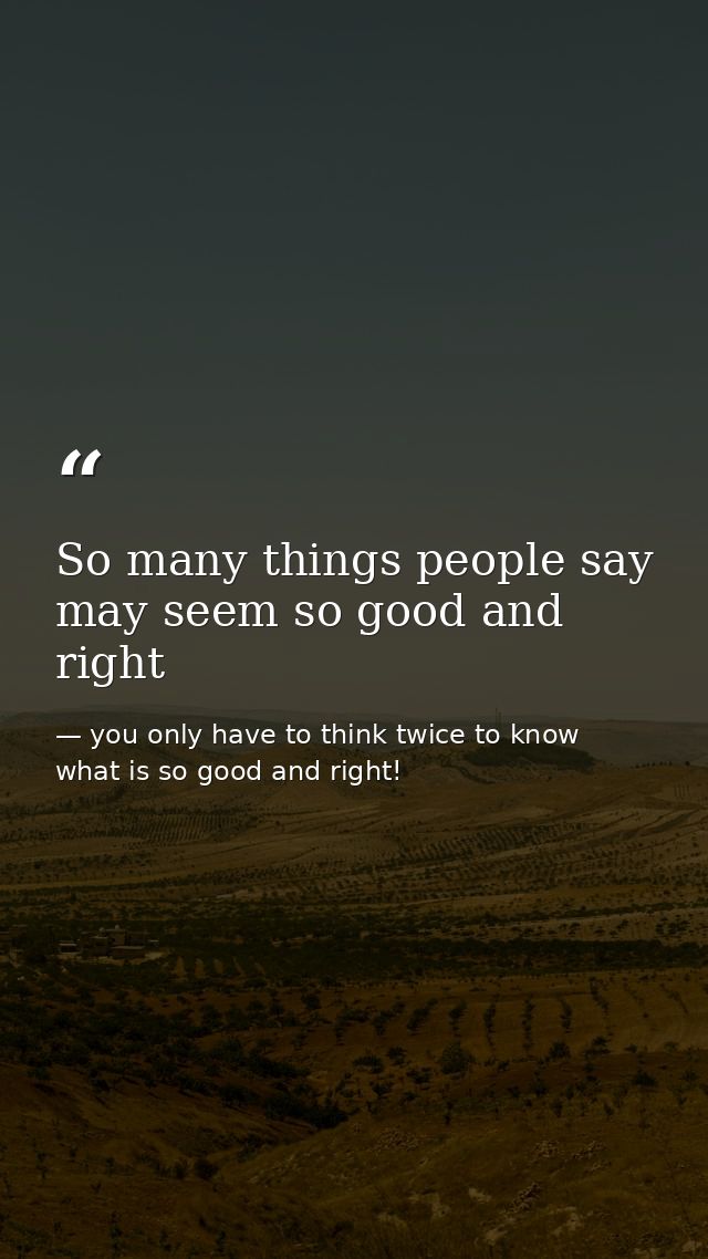 So many things people say may seem so good and right — you only have to think twice to know what is so good and right!