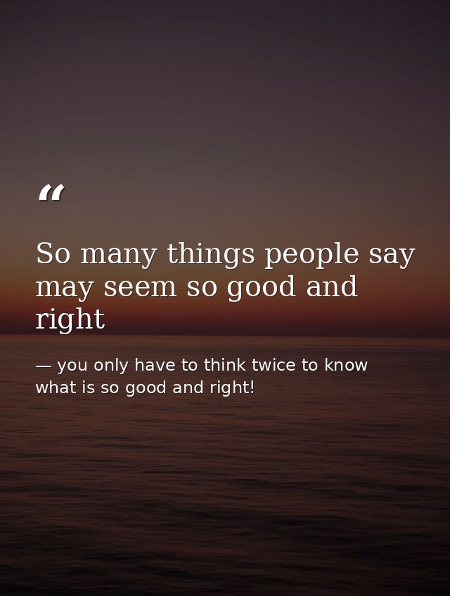 So many things people say may seem so good and right — you only have to think twice to know what is so good and right!
