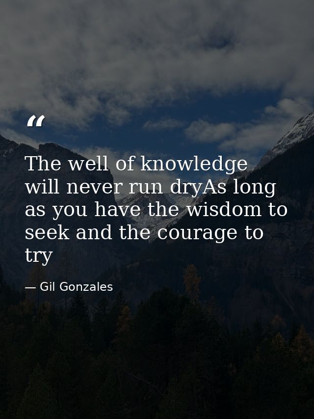The well of knowledge will never run dryAs long as you have the wisdom to seek and the courage to try — Gil Gonzales