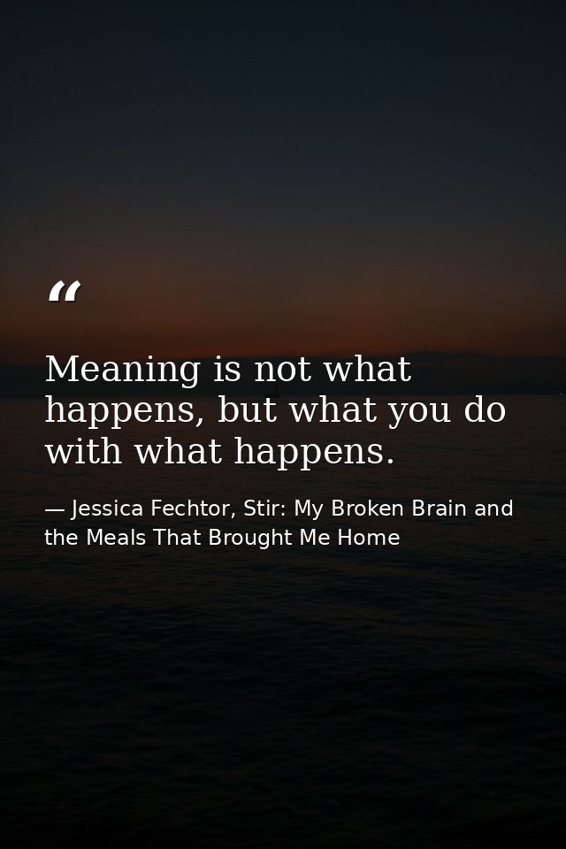 Meaning is not what happens, but what you do with what happens. — Jessica Fechtor, Stir: My Broken Brain and the Meals That Brought Me Home