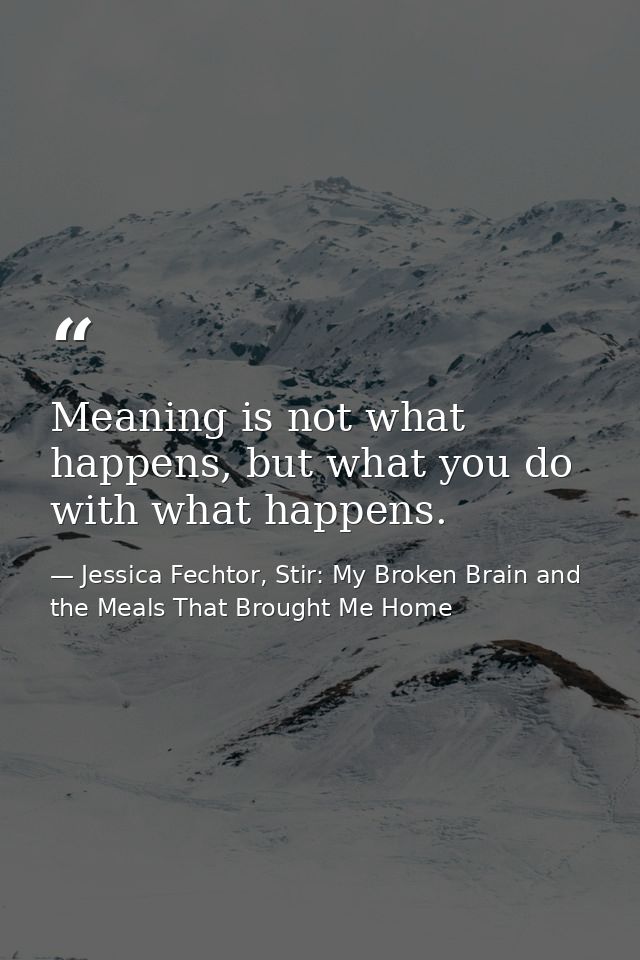 Meaning is not what happens, but what you do with what happens. — Jessica Fechtor, Stir: My Broken Brain and the Meals That Brought Me Home