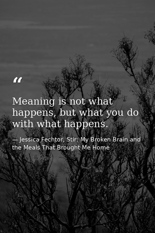 Meaning is not what happens, but what you do with what happens. — Jessica Fechtor, Stir: My Broken Brain and the Meals That Brought Me Home