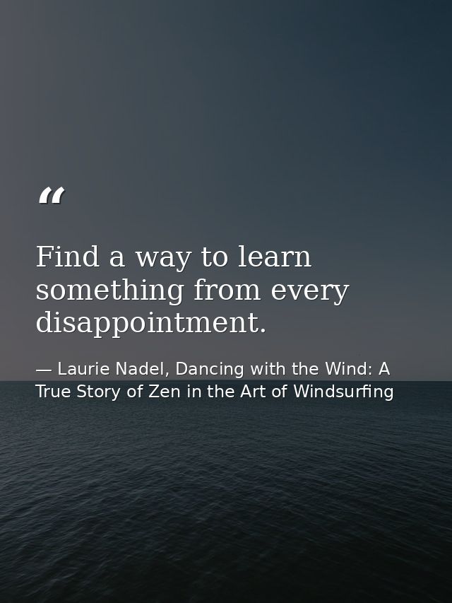 Find a way to learn something from every disappointment. — Laurie Nadel, Dancing with the Wind: A True Story of Zen in the Art of Windsurfing