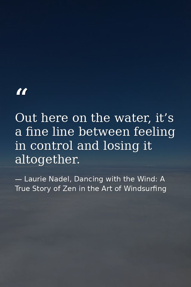 Out here on the water, it’s a fine line between feeling in control and losing it altogether. — Laurie Nadel, Dancing with the Wind: A True Story of Zen in the Art of Windsurfing