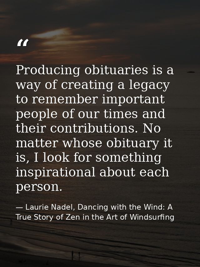 Producing obituaries is a way of creating a legacy to remember important people of our times and their contributions. No — Laurie Nadel, Dancing with the Wind: A True Story of Zen in the Art of Windsurfing