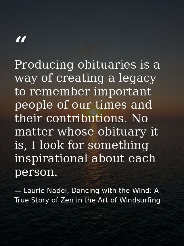 Producing obituaries is a way of creating a legacy to remember important people of our times and their contributions. No — Laurie Nadel, Dancing with the Wind: A True Story of Zen in the Art of Windsurfing