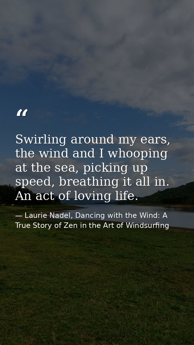 Swirling around my ears, the wind and I whooping at the sea, picking up speed, breathing it all in. An act of loving lif — Laurie Nadel, Dancing with the Wind: A True Story of Zen in the Art of Windsurfing
