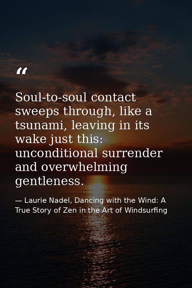 Soul-to-soul contact sweeps through, like a tsunami, leaving in its wake just this: unconditional surrender and overwhel — Laurie Nadel, Dancing with the Wind: A True Story of Zen in the Art of Windsurfing