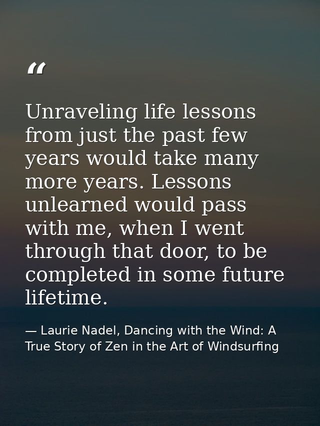 Unraveling life lessons from just the past few years would take many more years. Lessons unlearned would pass with me, w — Laurie Nadel, Dancing with the Wind: A True Story of Zen in the Art of Windsurfing