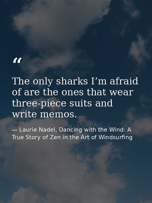 The only sharks I’m afraid of are the ones that wear three-piece suits and write memos. — Laurie Nadel, Dancing with the Wind: A True Story of Zen in the Art of Windsurfing