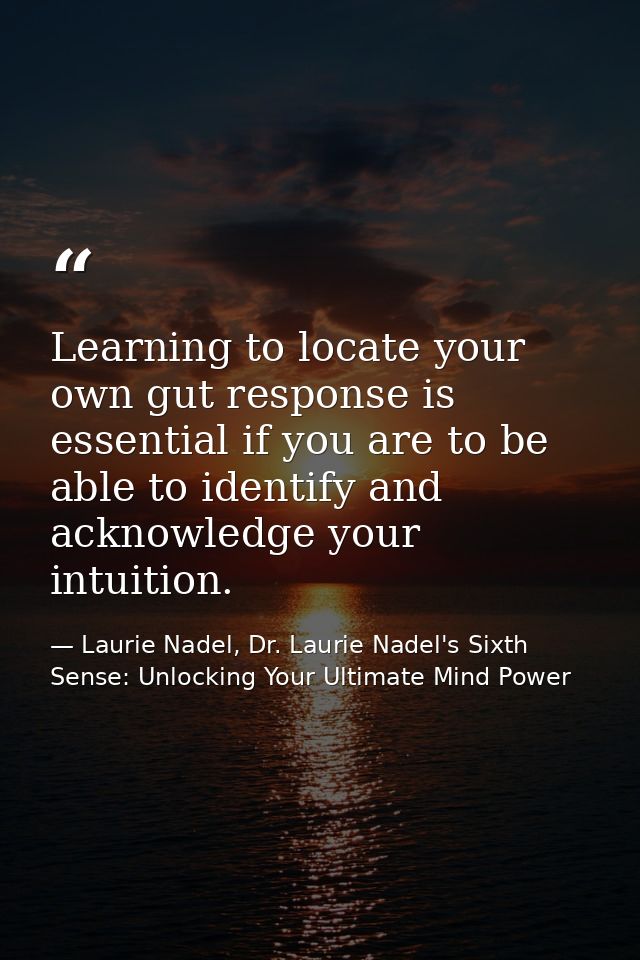 Learning to locate your own gut response is essential if you are to be able to identify and acknowledge your intuition. — Laurie Nadel, Dr. Laurie Nadel's Sixth Sense: Unlocking Your Ultimate Mind Power