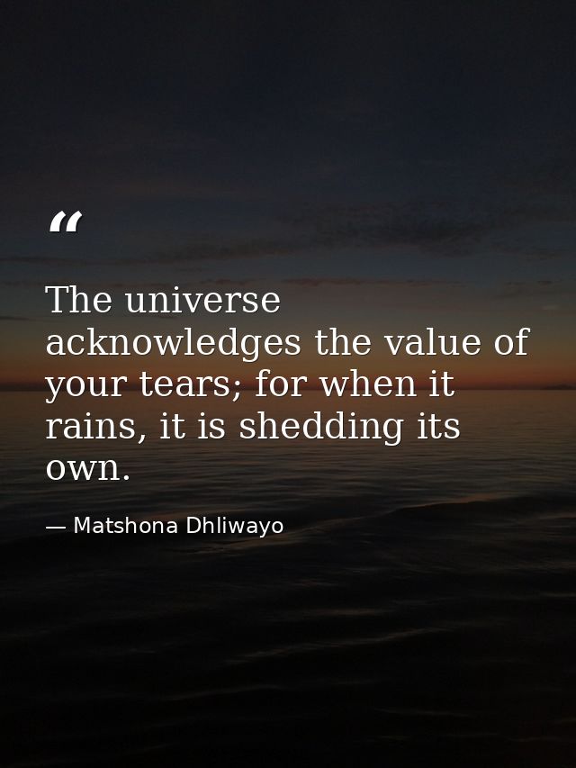 The universe acknowledges the value of your tears; for when it rains, it is shedding its own. — Matshona Dhliwayo