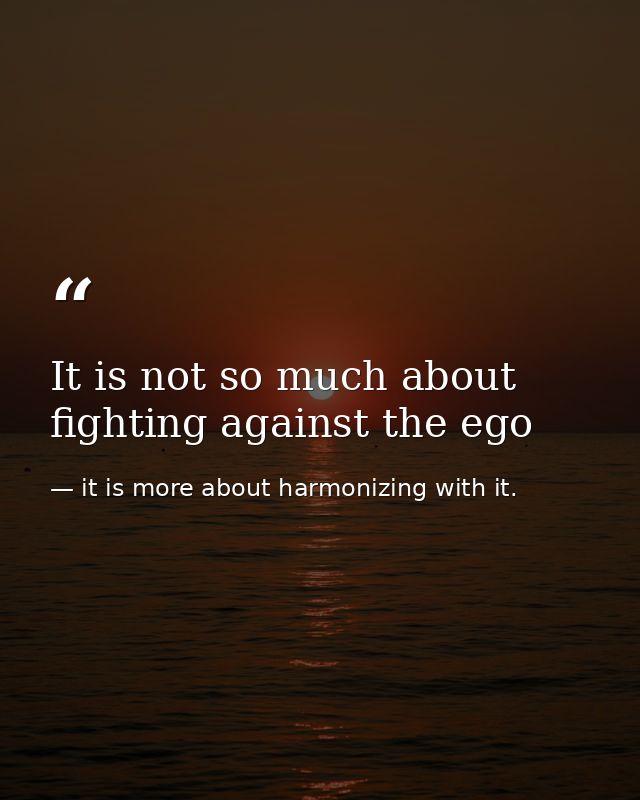 It is not so much about fighting against the ego — it is more about harmonizing with it.