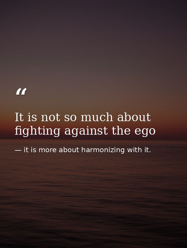 It is not so much about fighting against the ego — it is more about harmonizing with it.