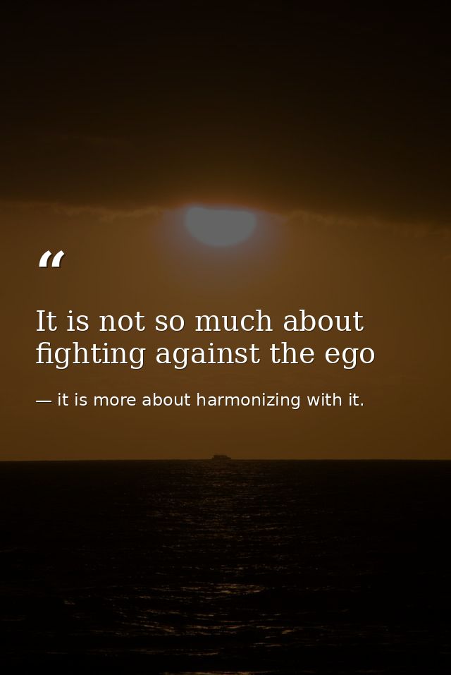 It is not so much about fighting against the ego — it is more about harmonizing with it.