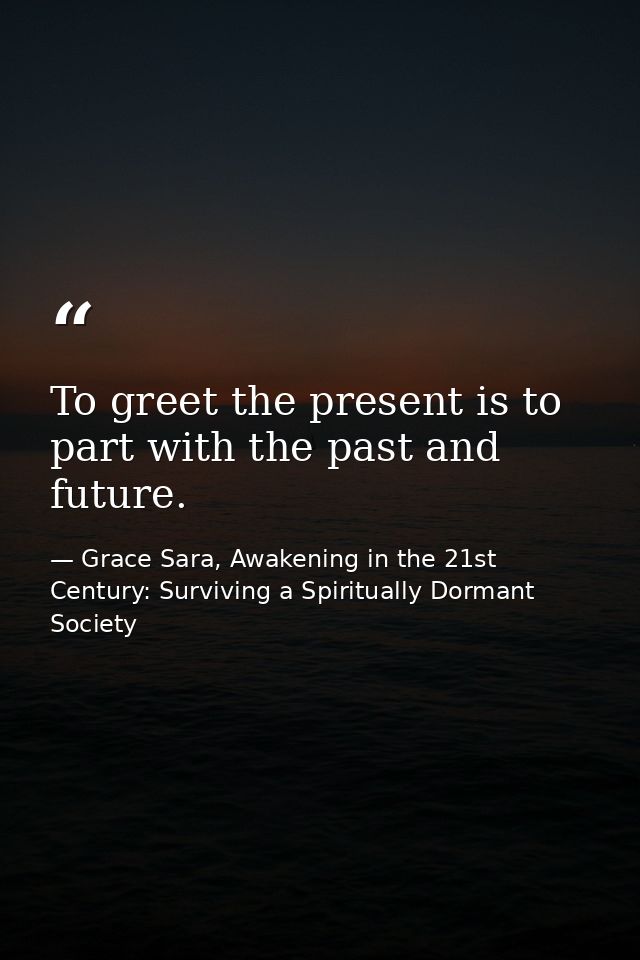 To greet the present is to part with the past and future. — Grace Sara, Awakening in the 21st Century: Surviving a Spiritually Dormant Society