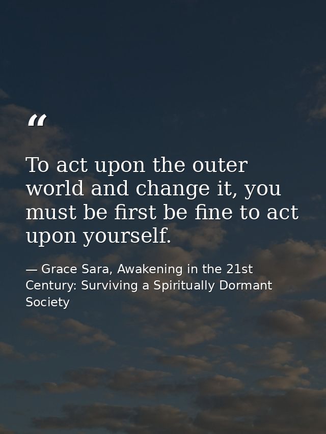 To act upon the outer world and change it, you must be first be fine to act upon yourself. — Grace Sara, Awakening in the 21st Century: Surviving a Spiritually Dormant Society