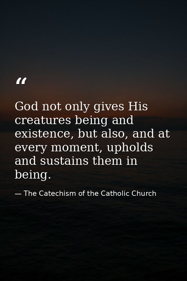 God not only gives His creatures being and existence, but also, and at every moment, upholds and sustains them in being. — The Catechism of the Catholic Church