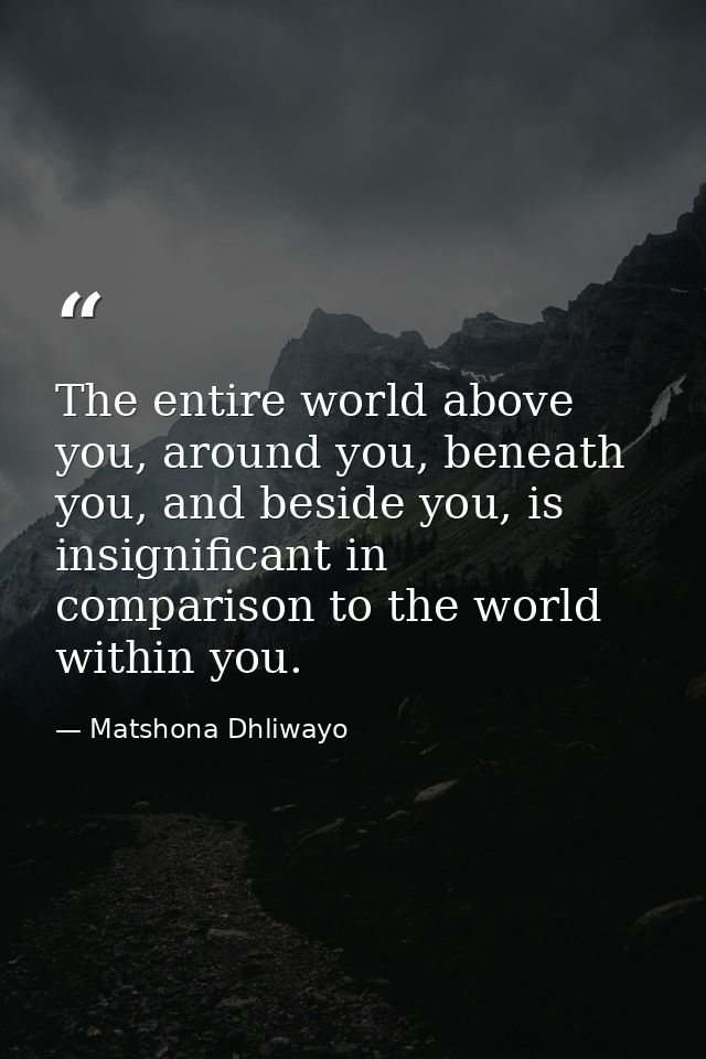 The entire world above you, around you, beneath you, and beside you, is insignificant in comparison to the world within  — Matshona Dhliwayo