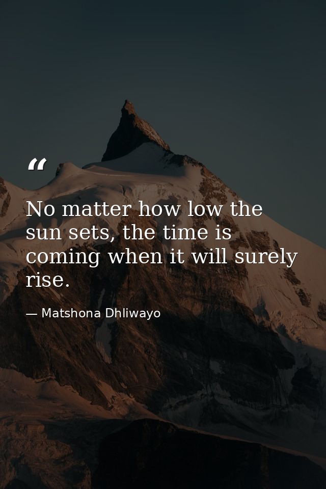 No matter how low the sun sets, the time is coming when it will surely rise. — Matshona Dhliwayo