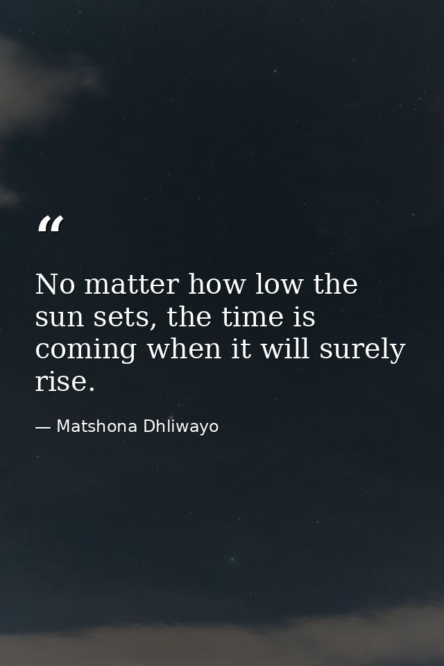 No matter how low the sun sets, the time is coming when it will surely rise. — Matshona Dhliwayo