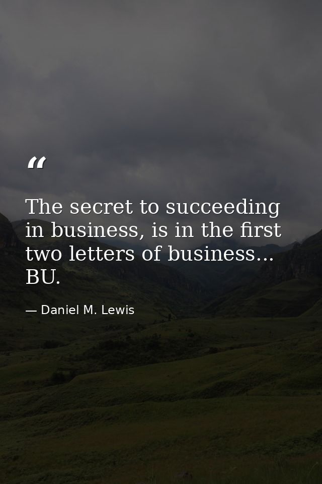 The secret to succeeding in business, is in the first two letters of business... BU. — Daniel M. Lewis