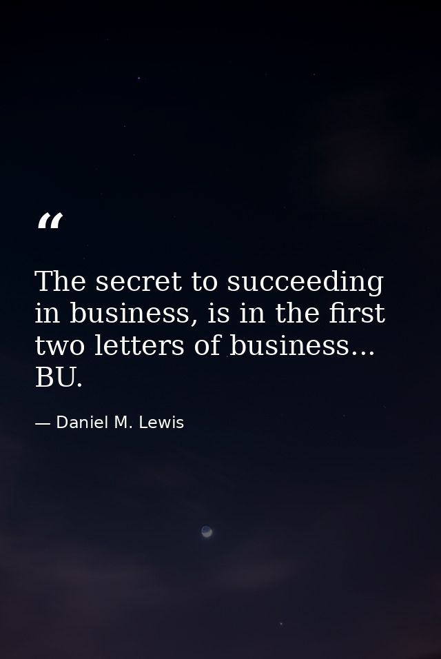 The secret to succeeding in business, is in the first two letters of business... BU. — Daniel M. Lewis
