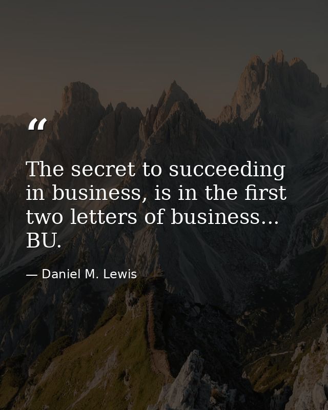 The secret to succeeding in business, is in the first two letters of business... BU. — Daniel M. Lewis