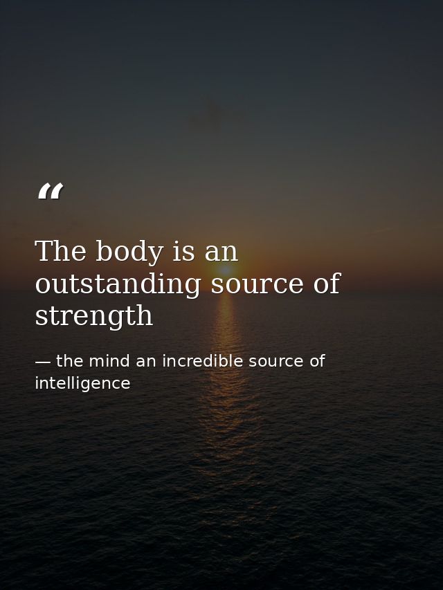 The body is an outstanding source of strength — the mind an incredible source of intelligence