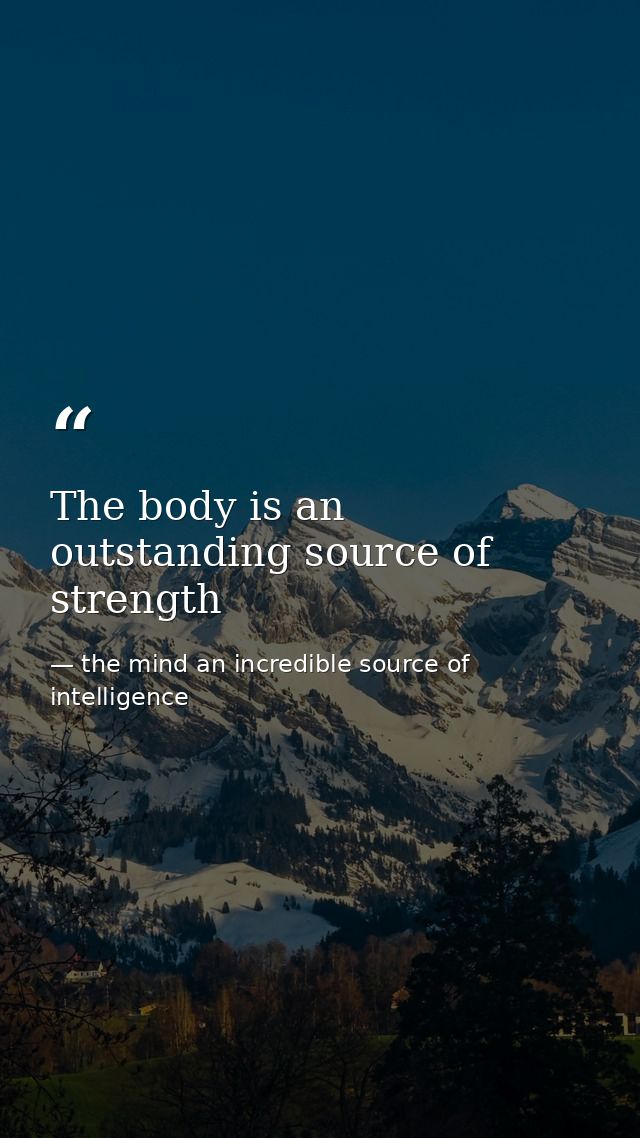 The body is an outstanding source of strength — the mind an incredible source of intelligence