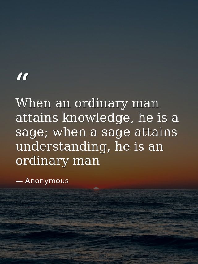 When an ordinary man attains knowledge, he is a sage; when a sage attains understanding, he is an ordinary man — Anonymous