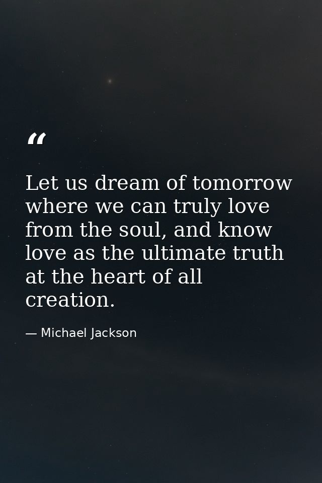 Let us dream of tomorrow where we can truly love from the soul, and know love as the ultimate truth at the heart of all  — Michael Jackson