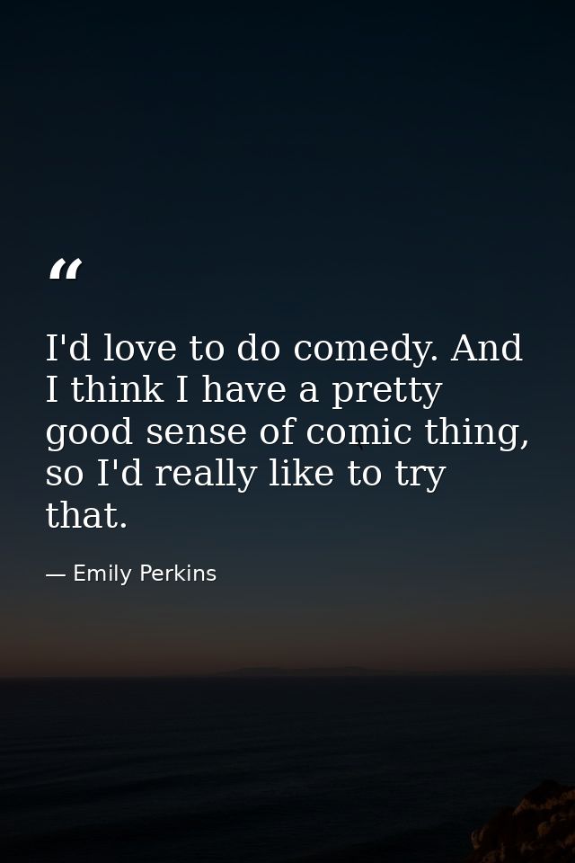 I'd love to do comedy. And I think I have a pretty good sense of comic thing, so I'd really like to try that. — Emily Perkins