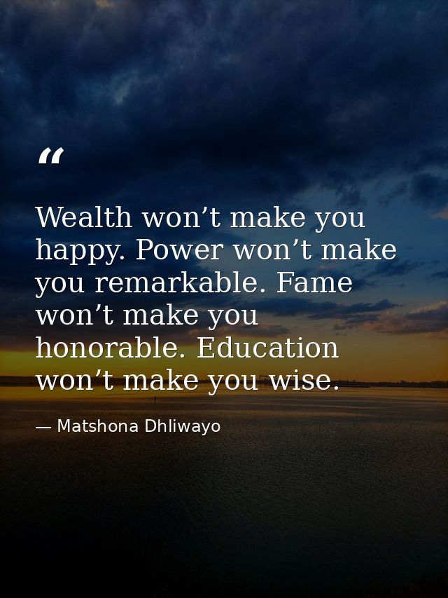 Wealth won’t make you happy. Power won’t make you remarkable. Fame won’t make you honorable. Education won’t make you wi — Matshona Dhliwayo