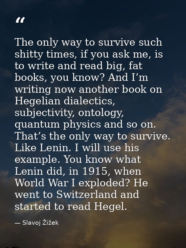 The only way to survive such shitty times, if you ask me, is to write and read big, fat books, you know? And I’m writing — Slavoj Žižek