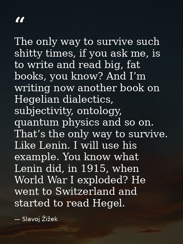 The only way to survive such shitty times, if you ask me, is to write and read big, fat books, you know? And I’m writing — Slavoj Žižek