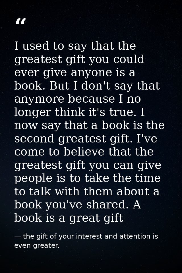 I used to say that the greatest gift you could ever give anyone is a book. But I don't say that anymore because I no lon — the gift of your interest and attention is even greater.