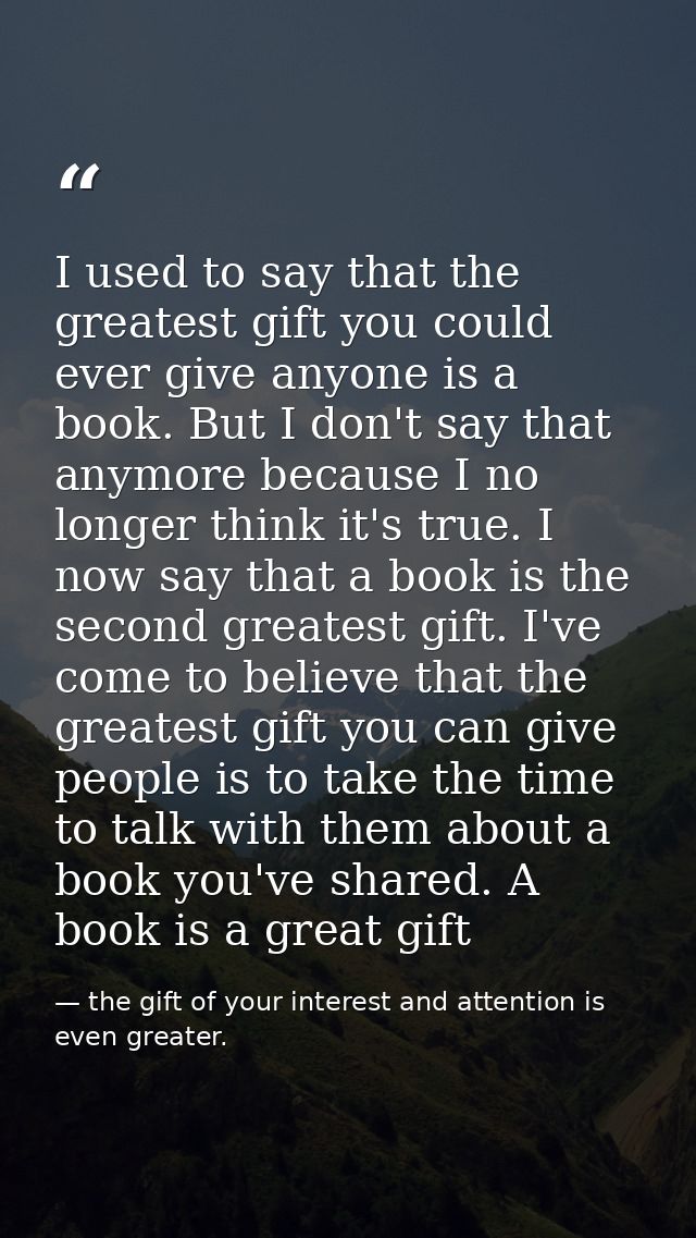 I used to say that the greatest gift you could ever give anyone is a book. But I don't say that anymore because I no lon — the gift of your interest and attention is even greater.