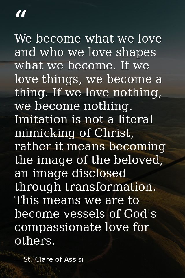 We become what we love and who we love shapes what we become. If we love things, we become a thing. If we love nothing,  — St. Clare of Assisi