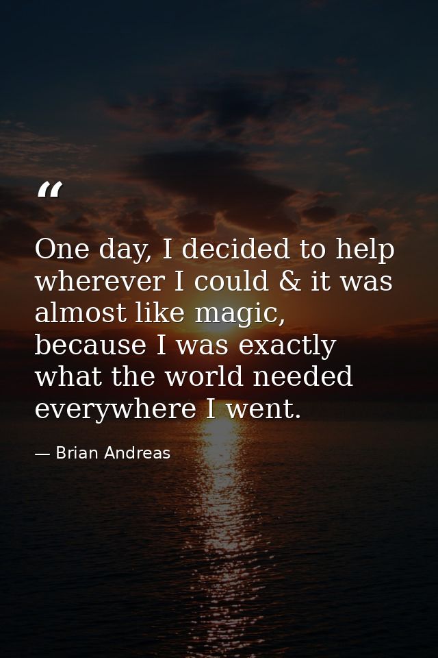 One day, I decided to help wherever I could & it was almost like magic, because I was exactly what the world needed ever — Brian Andreas