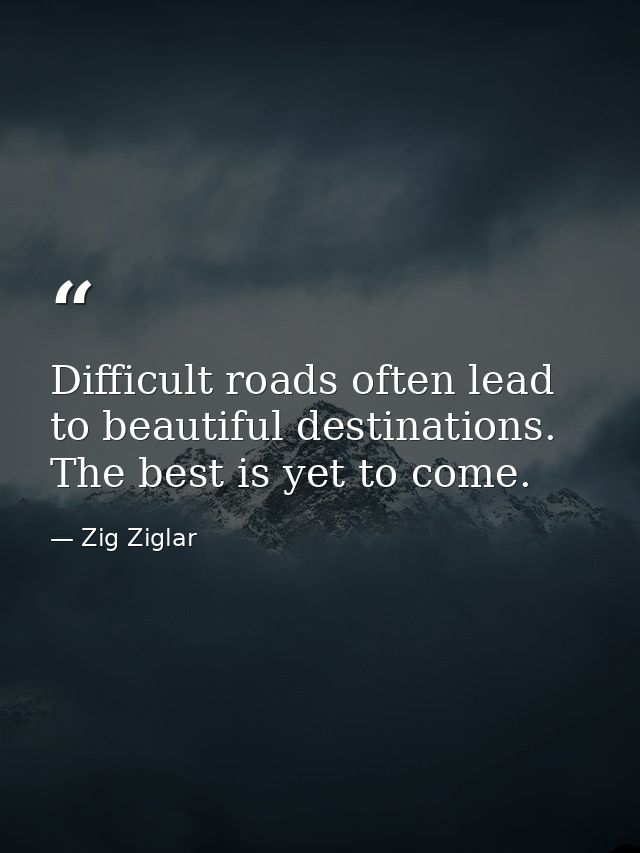 Difficult roads often lead to beautiful destinations. The best is yet to come. — Zig Ziglar